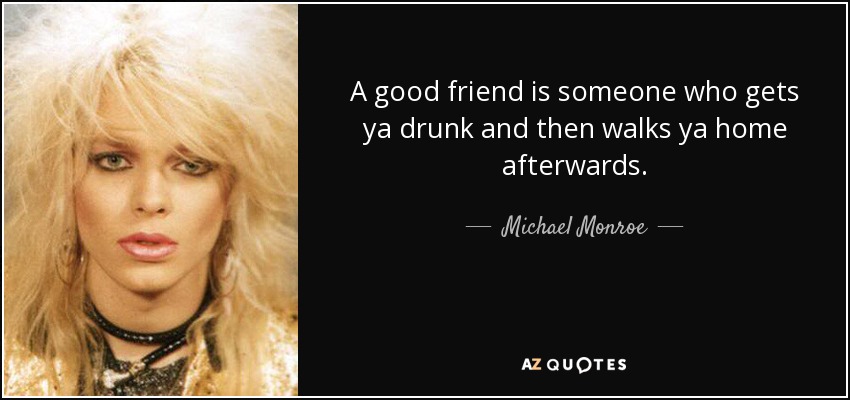 A good friend is someone who gets ya drunk and then walks ya home afterwards. - Michael Monroe