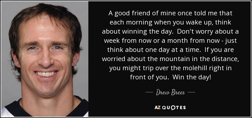 A good friend of mine once told me that each morning when you wake up, think about winning the day. Don't worry about a week from now or a month from now - just think about one day at a time. If you are worried about the mountain in the distance, you might trip over the molehill right in front of you. Win the day! - Drew Brees