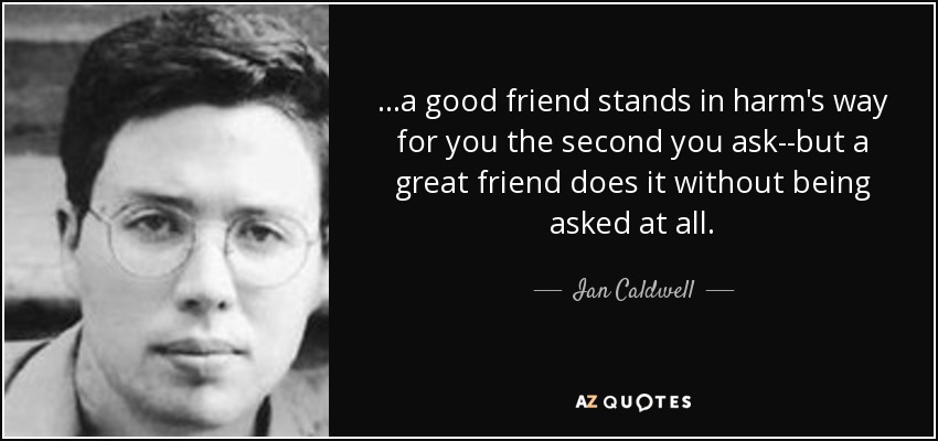 ...a good friend stands in harm's way for you the second you ask--but a great friend does it without being asked at all. - Ian Caldwell