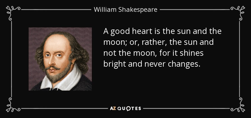 A good heart is the sun and the moon; or, rather, the sun and not the moon, for it shines bright and never changes. - William Shakespeare