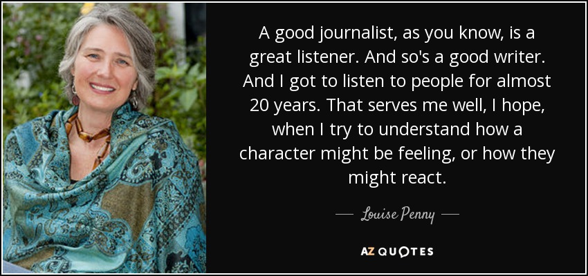 A good journalist, as you know, is a great listener. And so's a good writer. And I got to listen to people for almost 20 years. That serves me well, I hope, when I try to understand how a character might be feeling, or how they might react. - Louise Penny