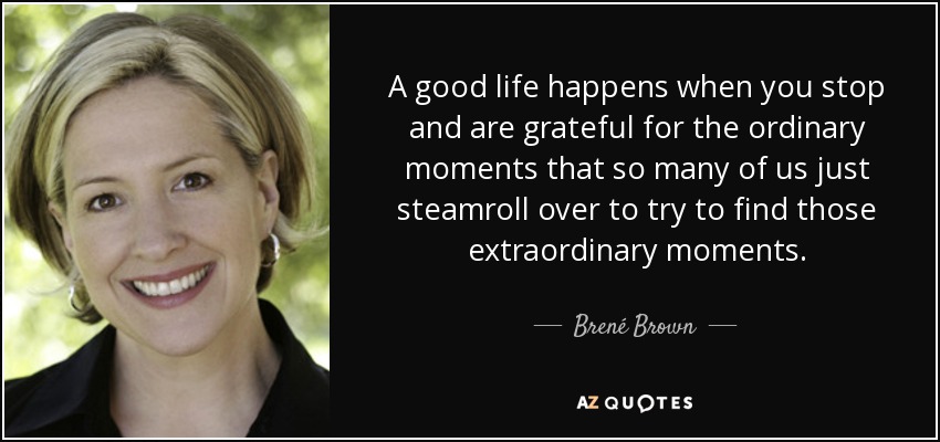 A good life happens when you stop and are grateful for the ordinary moments that so many of us just steamroll over to try to find those extraordinary moments. - Brené Brown