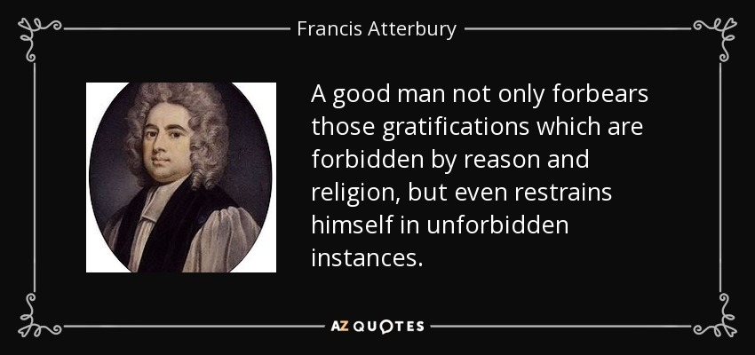 A good man not only forbears those gratifications which are forbidden by reason and religion, but even restrains himself in unforbidden instances. - Francis Atterbury