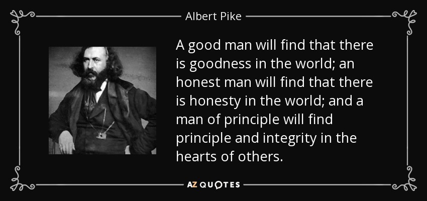 A good man will find that there is goodness in the world; an honest man will find that there is honesty in the world; and a man of principle will find principle and integrity in the hearts of others. - Albert Pike