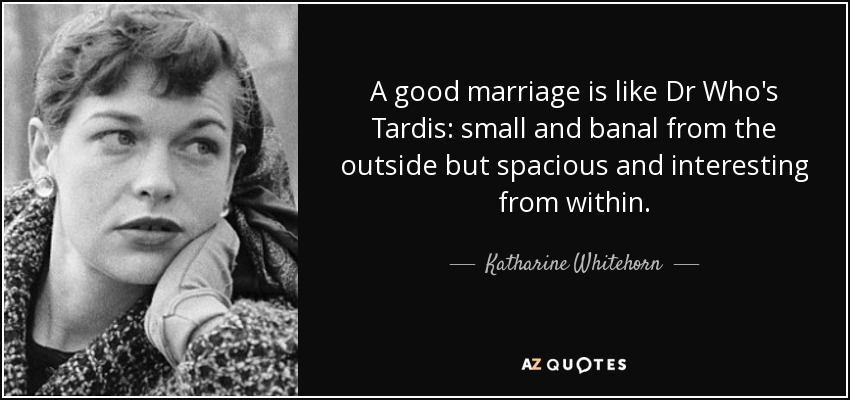 A good marriage is like Dr Who's Tardis: small and banal from the outside but spacious and interesting from within. - Katharine Whitehorn