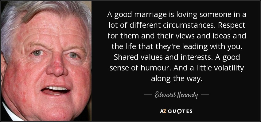 A good marriage is loving someone in a lot of different circumstances. Respect for them and their views and ideas and the life that they're leading with you. Shared values and interests. A good sense of humour. And a little volatility along the way. - Edward Kennedy