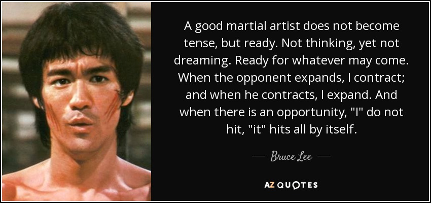 A good martial artist does not become tense, but ready. Not thinking, yet not dreaming. Ready for whatever may come. When the opponent expands, I contract; and when he contracts, I expand. And when there is an opportunity, 