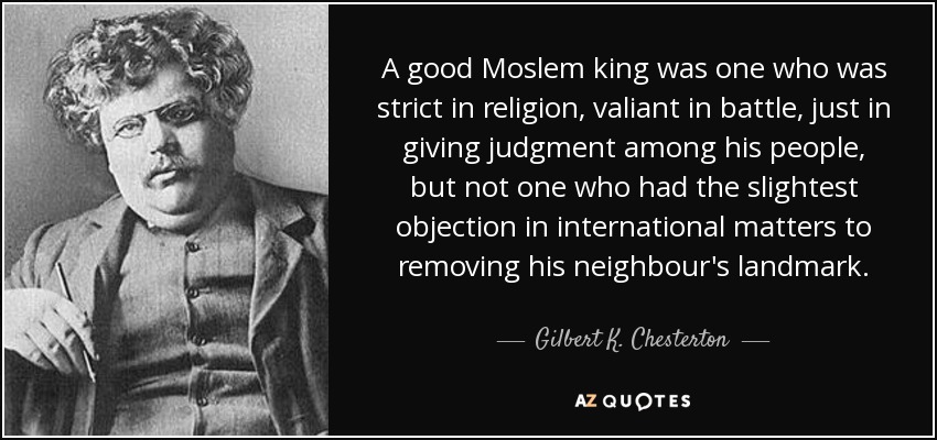 A good Moslem king was one who was strict in religion, valiant in battle, just in giving judgment among his people, but not one who had the slightest objection in international matters to removing his neighbour's landmark. - Gilbert K. Chesterton