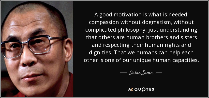 A good motivation is what is needed: compassion without dogmatism, without complicated philosophy; just understanding that others are human brothers and sisters and respecting their human rights and dignities. That we humans can help each other is one of our unique human capacities. - Dalai Lama
