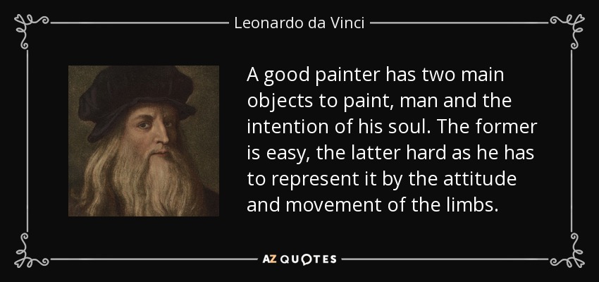 A good painter has two main objects to paint, man and the intention of his soul. The former is easy, the latter hard as he has to represent it by the attitude and movement of the limbs. - Leonardo da Vinci
