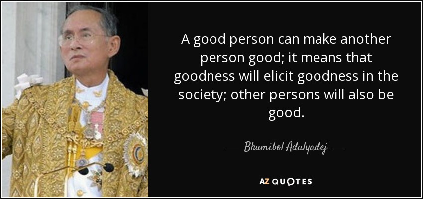 A good person can make another person good; it means that goodness will elicit goodness in the society; other persons will also be good. - Bhumibol Adulyadej