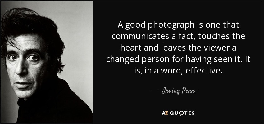 A good photograph is one that communicates a fact, touches the heart and leaves the viewer a changed person for having seen it. It is, in a word, effective. - Irving Penn