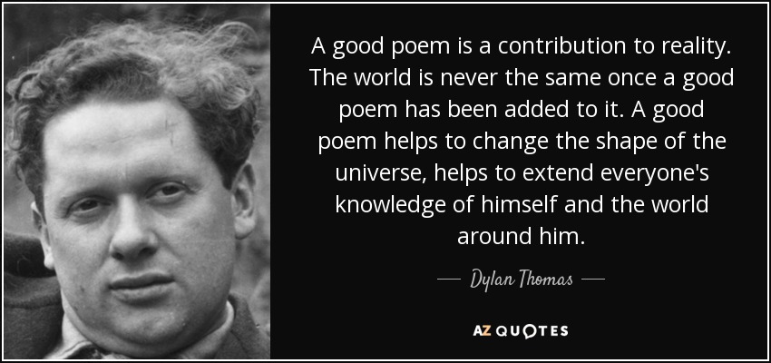 A good poem is a contribution to reality. The world is never the same once a good poem has been added to it. A good poem helps to change the shape of the universe, helps to extend everyone's knowledge of himself and the world around him. - Dylan Thomas