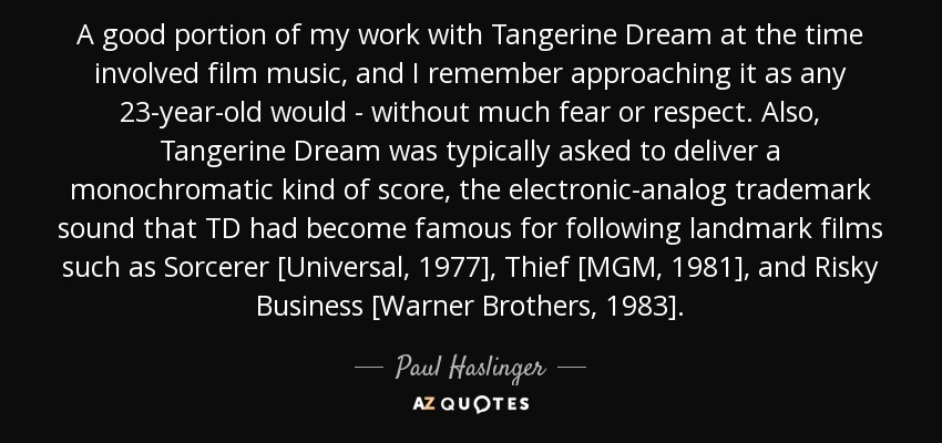 A good portion of my work with Tangerine Dream at the time involved film music, and I remember approaching it as any 23-year-old would - without much fear or respect. Also, Tangerine Dream was typically asked to deliver a monochromatic kind of score, the electronic-analog trademark sound that TD had become famous for following landmark films such as Sorcerer [Universal, 1977], Thief [MGM, 1981], and Risky Business [Warner Brothers, 1983]. - Paul Haslinger
