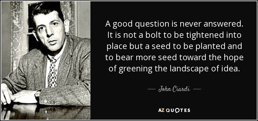A good question is never answered. It is not a bolt to be tightened into place but a seed to be planted and to bear more seed toward the hope of greening the landscape of idea. - John Ciardi