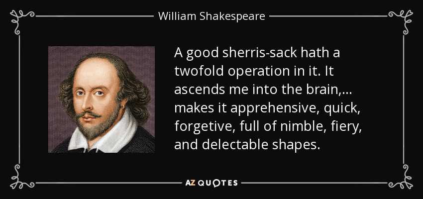 A good sherris-sack hath a twofold operation in it. It ascends me into the brain,... makes it apprehensive, quick, forgetive, full of nimble, fiery, and delectable shapes. - William Shakespeare