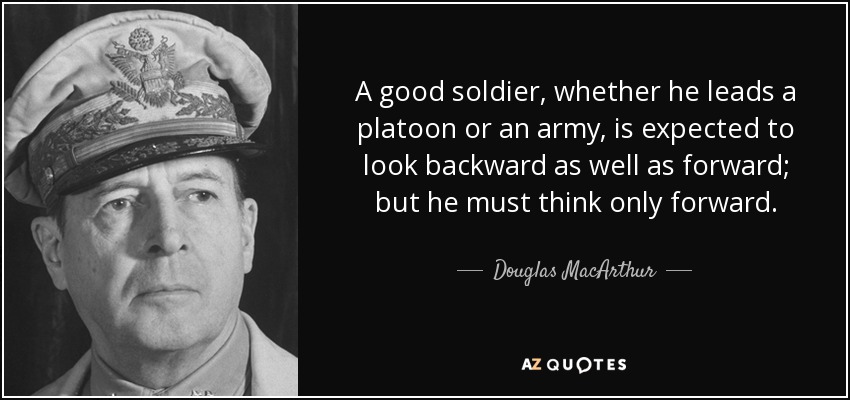A good soldier, whether he leads a platoon or an army, is expected to look backward as well as forward; but he must think only forward. - Douglas MacArthur