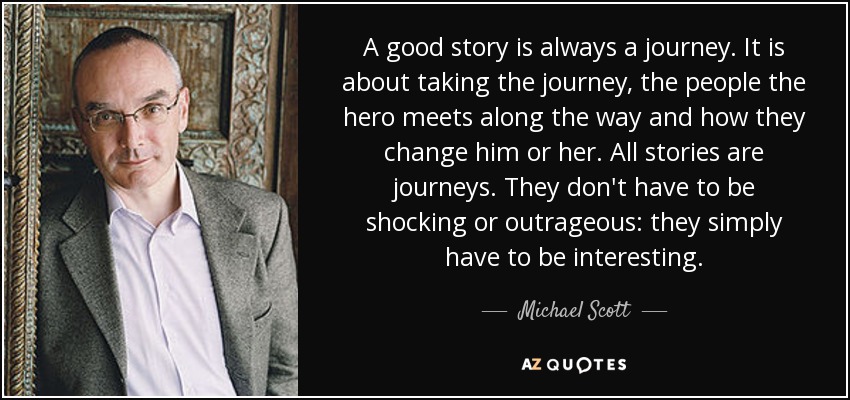 A good story is always a journey. It is about taking the journey, the people the hero meets along the way and how they change him or her. All stories are journeys. They don't have to be shocking or outrageous: they simply have to be interesting. - Michael Scott