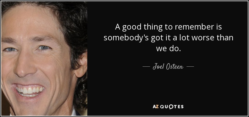 A good thing to remember is somebody's got it a lot worse than we do. - Joel Osteen