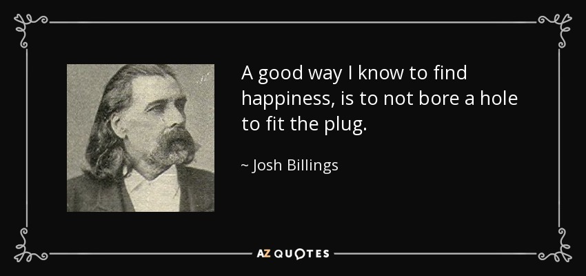 A good way I know to find happiness, is to not bore a hole to fit the plug. - Josh Billings