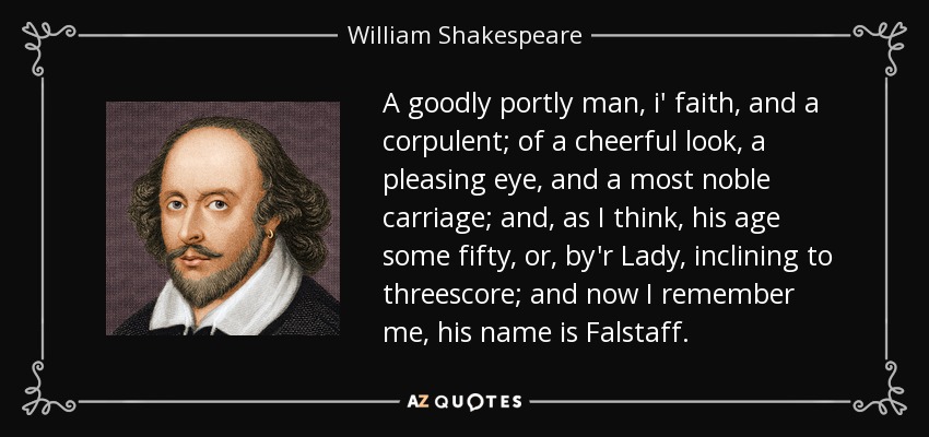 A goodly portly man, i' faith, and a corpulent; of a cheerful look, a pleasing eye, and a most noble carriage; and, as I think, his age some fifty, or, by'r Lady, inclining to threescore; and now I remember me, his name is Falstaff. - William Shakespeare