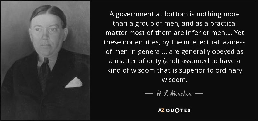 A government at bottom is nothing more than a group of men, and as a practical matter most of them are inferior men. ... Yet these nonentities, by the intellectual laziness of men in general ... are generally obeyed as a matter of duty (and) assumed to have a kind of wisdom that is superior to ordinary wisdom. - H. L. Mencken