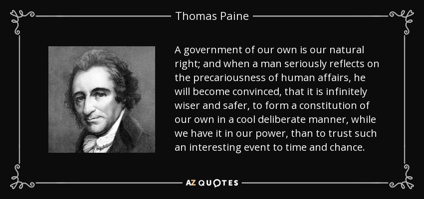 A government of our own is our natural right; and when a man seriously reflects on the precariousness of human affairs, he will become convinced, that it is infinitely wiser and safer, to form a constitution of our own in a cool deliberate manner, while we have it in our power, than to trust such an interesting event to time and chance. - Thomas Paine
