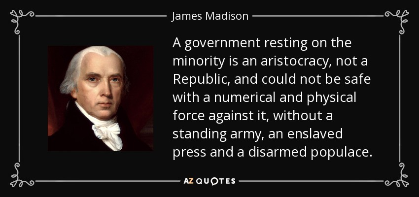 A government resting on the minority is an aristocracy, not a Republic, and could not be safe with a numerical and physical force against it, without a standing army, an enslaved press and a disarmed populace. - James Madison