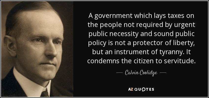 A government which lays taxes on the people not required by urgent public necessity and sound public policy is not a protector of liberty, but an instrument of tyranny. It condemns the citizen to servitude. - Calvin Coolidge