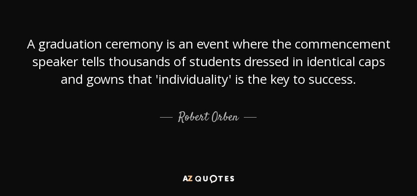 A graduation ceremony is an event where the commencement speaker tells thousands of students dressed in identical caps and gowns that 'individuality' is the key to success. - Robert Orben