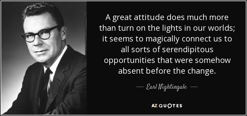 A great attitude does much more than turn on the lights in our worlds; it seems to magically connect us to all sorts of serendipitous opportunities that were somehow absent before the change. - Earl Nightingale