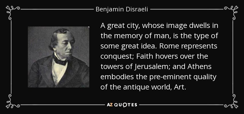 A great city, whose image dwells in the memory of man, is the type of some great idea. Rome represents conquest; Faith hovers over the towers of Jerusalem; and Athens embodies the pre-eminent quality of the antique world, Art. - Benjamin Disraeli