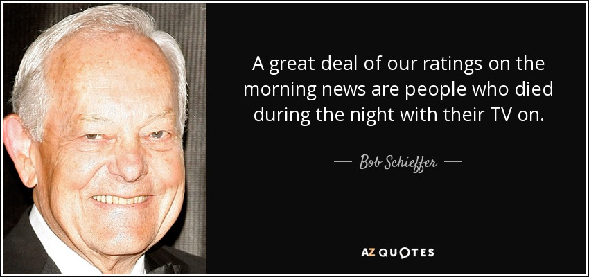 A great deal of our ratings on the morning news are people who died during the night with their TV on. - Bob Schieffer