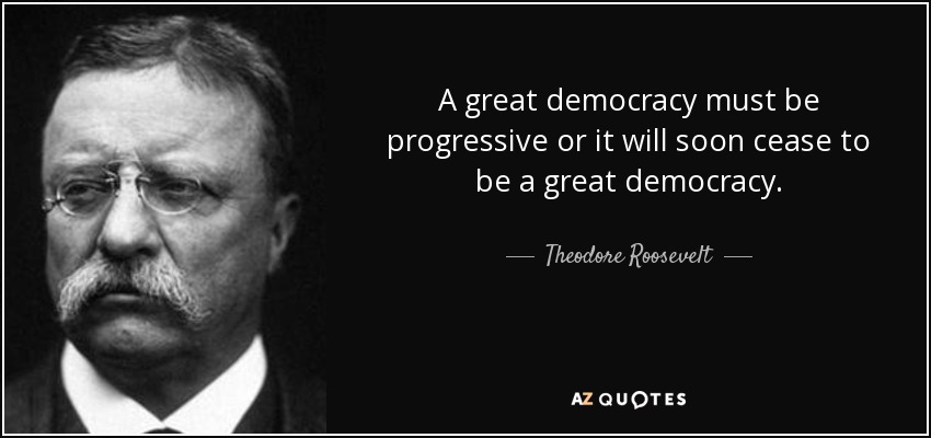 A great democracy must be progressive or it will soon cease to be a great democracy. - Theodore Roosevelt