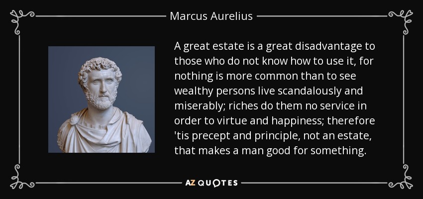 A great estate is a great disadvantage to those who do not know how to use it, for nothing is more common than to see wealthy persons live scandalously and miserably; riches do them no service in order to virtue and happiness; therefore 'tis precept and principle, not an estate, that makes a man good for something. - Marcus Aurelius