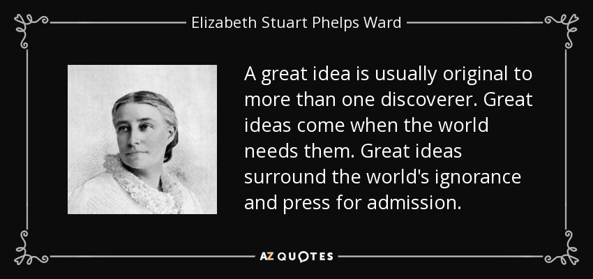 A great idea is usually original to more than one discoverer. Great ideas come when the world needs them. Great ideas surround the world's ignorance and press for admission. - Elizabeth Stuart Phelps Ward