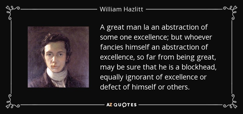 A great man la an abstraction of some one excellence; but whoever fancies himself an abstraction of excellence, so far from being great, may be sure that he is a blockhead, equally ignorant of excellence or defect of himself or others. - William Hazlitt