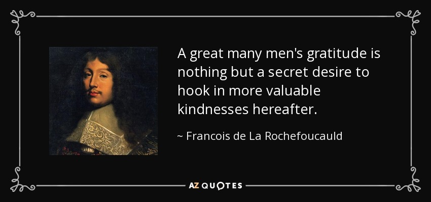 A great many men's gratitude is nothing but a secret desire to hook in more valuable kindnesses hereafter. - Francois de La Rochefoucauld