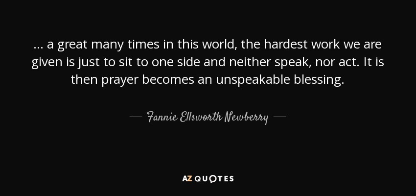 ... a great many times in this world, the hardest work we are given is just to sit to one side and neither speak, nor act. It is then prayer becomes an unspeakable blessing. - Fannie Ellsworth Newberry