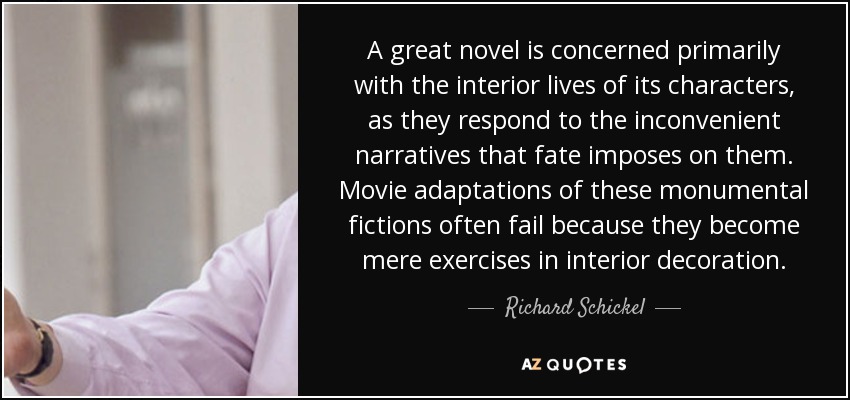A great novel is concerned primarily with the interior lives of its characters, as they respond to the inconvenient narratives that fate imposes on them. Movie adaptations of these monumental fictions often fail because they become mere exercises in interior decoration. - Richard Schickel