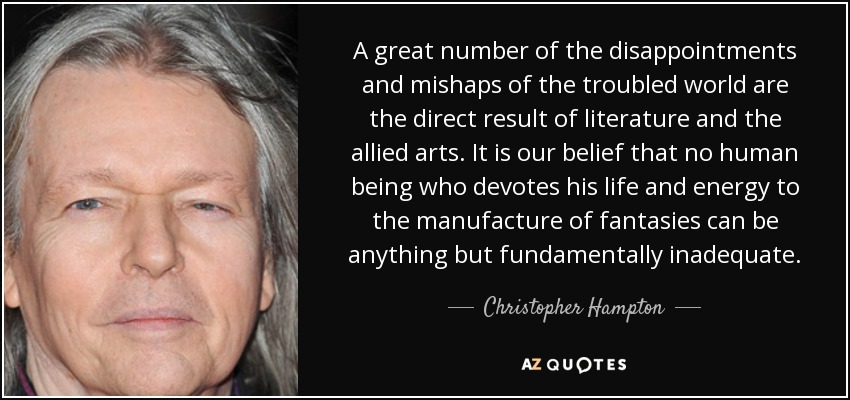 A great number of the disappointments and mishaps of the troubled world are the direct result of literature and the allied arts. It is our belief that no human being who devotes his life and energy to the manufacture of fantasies can be anything but fundamentally inadequate. - Christopher Hampton