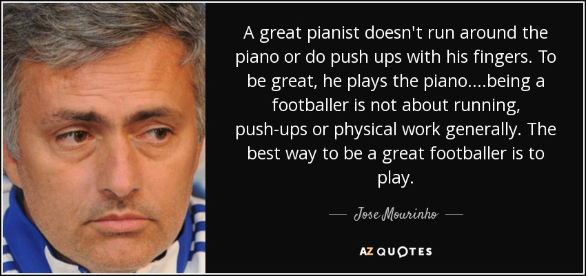 A great pianist doesn't run around the piano or do push ups with his fingers. To be great, he plays the piano. ...being a footballer is not about running, push-ups or physical work generally. The best way to be a great footballer is to play. - Jose Mourinho
