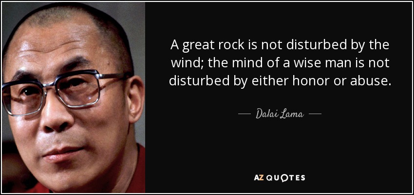 A great rock is not disturbed by the wind; the mind of a wise man is not disturbed by either honor or abuse. - Dalai Lama