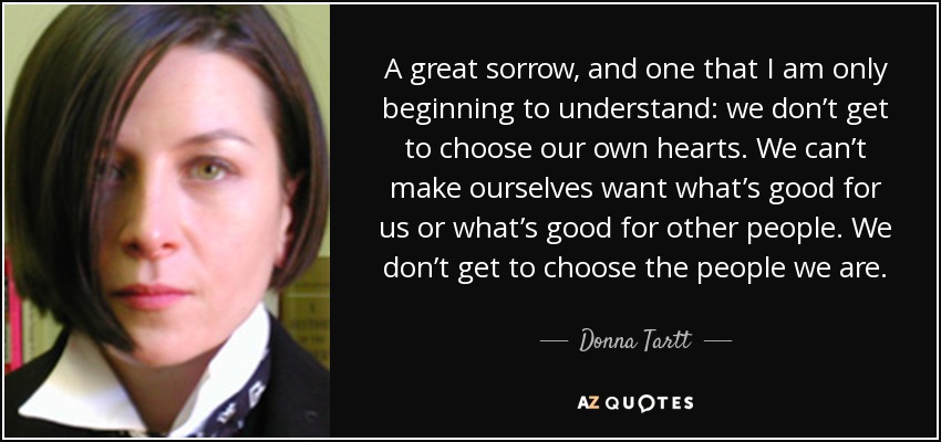 A great sorrow, and one that I am only beginning to understand: we don’t get to choose our own hearts. We can’t make ourselves want what’s good for us or what’s good for other people. We don’t get to choose the people we are. - Donna Tartt