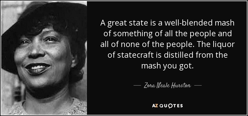 A great state is a well-blended mash of something of all the people and all of none of the people. The liquor of statecraft is distilled from the mash you got. - Zora Neale Hurston