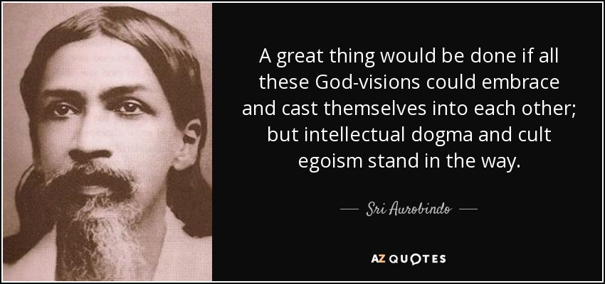 A great thing would be done if all these God-visions could embrace and cast themselves into each other; but intellectual dogma and cult egoism stand in the way. - Sri Aurobindo