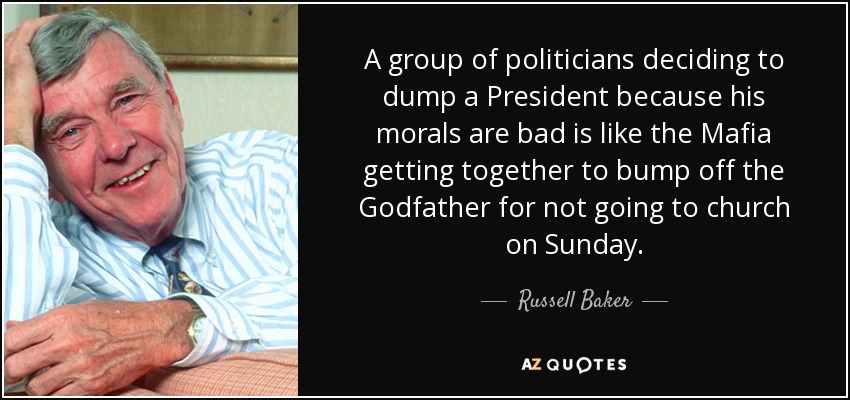 A group of politicians deciding to dump a President because his morals are bad is like the Mafia getting together to bump off the Godfather for not going to church on Sunday. - Russell Baker