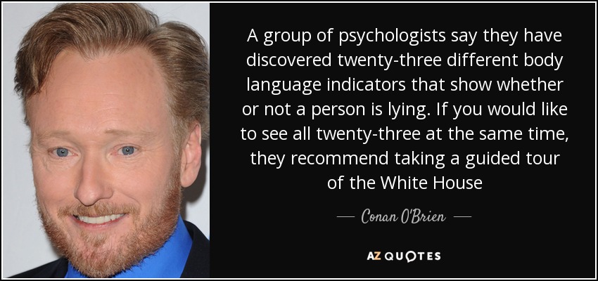 A group of psychologists say they have discovered twenty-three different body language indicators that show whether or not a person is lying. If you would like to see all twenty-three at the same time, they recommend taking a guided tour of the White House - Conan O'Brien