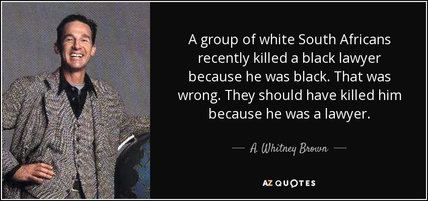 A group of white South Africans recently killed a black lawyer because he was black. That was wrong. They should have killed him because he was a lawyer. - A. Whitney Brown