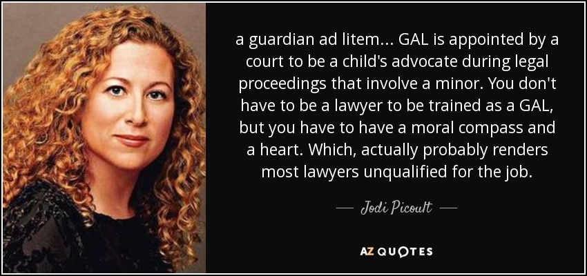 a guardian ad litem... GAL is appointed by a court to be a child's advocate during legal proceedings that involve a minor. You don't have to be a lawyer to be trained as a GAL, but you have to have a moral compass and a heart. Which, actually probably renders most lawyers unqualified for the job. - Jodi Picoult